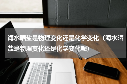 海水晒盐是物理变化还是化学变化(海水晒盐是物理变化还是化学变化呢)