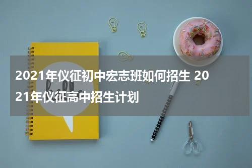 2021年仪征初中宏志班如何招生 2021年仪征高中招生计划