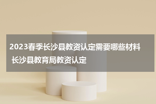 2023春季长沙县教资认定需要哪些材料 长沙县教育局教资认定