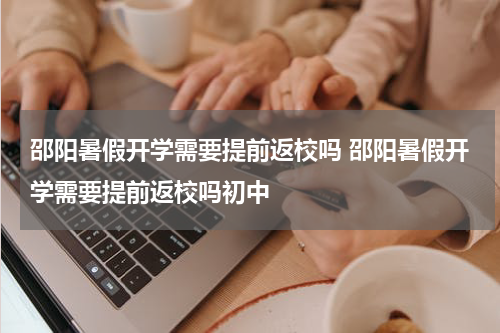 邵阳暑假开学需要提前返校吗 邵阳暑假开学需要提前返校吗初中