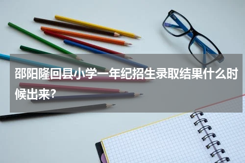 邵阳隆回县小学一年纪招生录取结果什么时候出来?