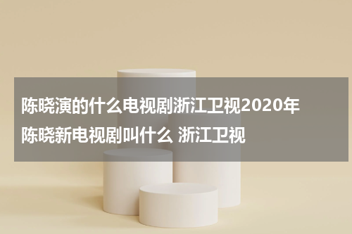 陈晓演的什么电视剧浙江卫视2020年 陈晓新电视剧叫什么 浙江卫视