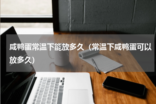 咸鸭蛋常温下能放多久（常温下咸鸭蛋可以放多久）