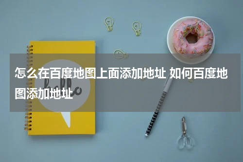 怎么在百度地图上面添加地址 如何百度地图添加地址