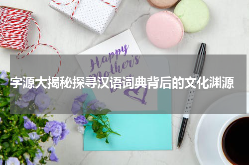 字源大揭秘探寻汉语词典背后的文化渊源