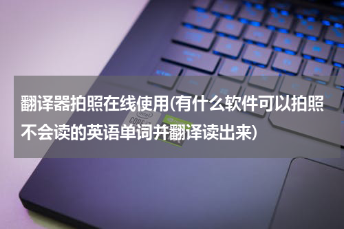 翻译器拍照在线使用(有什么软件可以拍照不会读的英语单词并翻译读出来)
