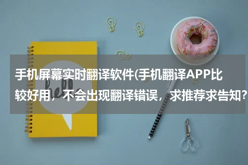 手机屏幕实时翻译软件(手机翻译APP比较好用，不会出现翻译错误，求推荐求告知？？)