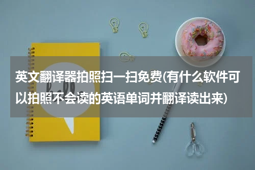 英文翻译器拍照扫一扫免费(有什么软件可以拍照不会读的英语单词并翻译读出来)