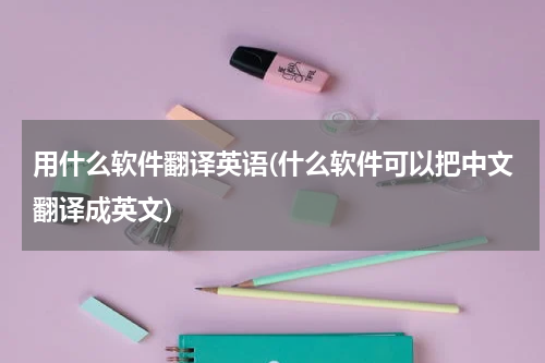 用什么软件翻译英语(什么软件可以把中文翻译成英文)