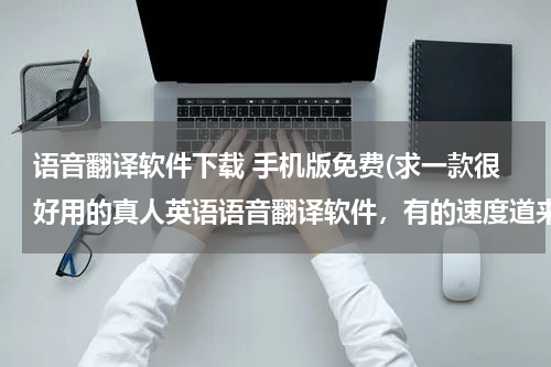 语音翻译软件下载 手机版免费(求一款很好用的真人英语语音翻译软件，有的速度道来[最好是免费的] - - !!!!)