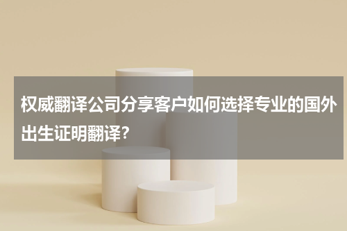 权威翻译公司分享客户如何选择专业的国外出生证明翻译？